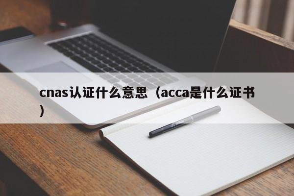 cnas认证什么意思（acca是什么证书）